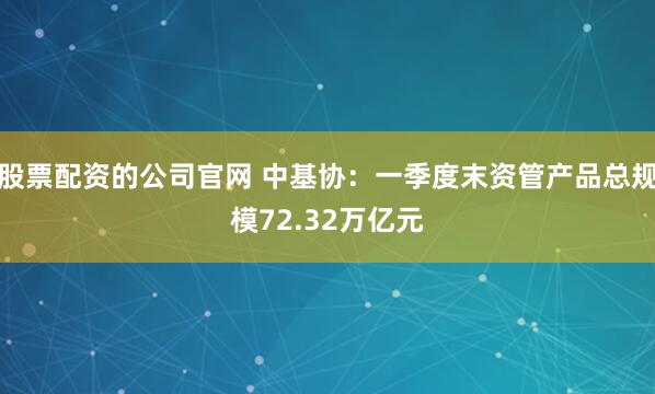 股票配资的公司官网 中基协：一季度末资管产品总规模72.32万亿元