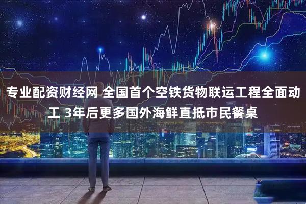 专业配资财经网 全国首个空铁货物联运工程全面动工 3年后更多国外海鲜直抵市民餐桌