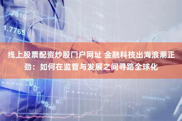 线上股票配资炒股门户网址 金融科技出海浪潮正劲：如何在监管与发展之间寻路全球化