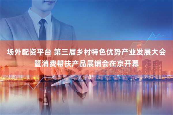 场外配资平台 第三届乡村特色优势产业发展大会暨消费帮扶产品展销会在京开幕