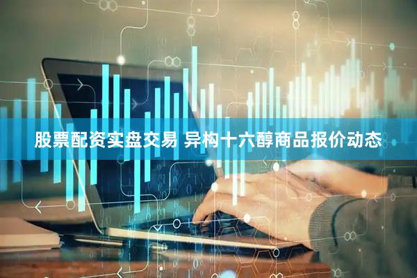 股票配资实盘交易 异构十六醇商品报价动态