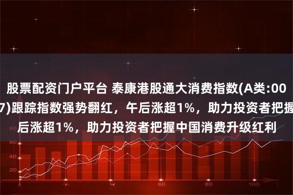 股票配资门户平台 泰康港股通大消费指数(A类:006786;C类:006787)跟踪指数强势翻红，午后涨超1%，助力投资者把握中国消费升级红利