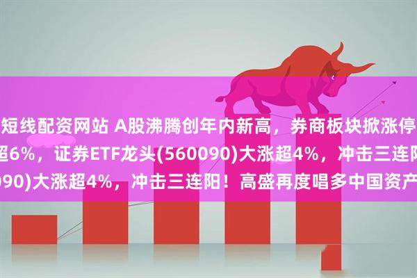 短线配资网站 A股沸腾创年内新高，券商板块掀涨停潮！东方财富爆量涨超6%，证券ETF龙头(560090)大涨超4%，冲击三连阳！高盛再度唱多中国资产！