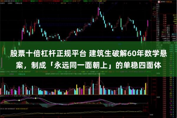 股票十倍杠杆正规平台 建筑生破解60年数学悬案，制成「永远同一面朝上」的单稳四面体
