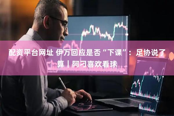 配资平台网址 伊万回应是否“下课”：足协说了算｜阿刁喜欢看球