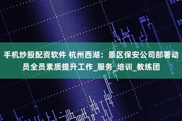 手机炒股配资软件 杭州西湖：景区保安公司部署动员全员素质提升工作_服务_培训_教练团