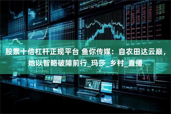 股票十倍杠杆正规平台 鱼你传媒：自农田达云巅，她以智略破障前行_玛莎_乡村_直播