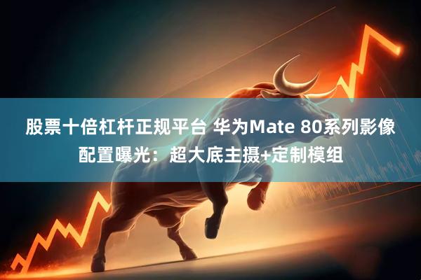 股票十倍杠杆正规平台 华为Mate 80系列影像配置曝光：超大底主摄+定制模组