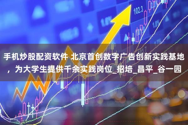 手机炒股配资软件 北京首创数字广告创新实践基地，为大学生提供千余实践岗位_招培_昌平_谷一园