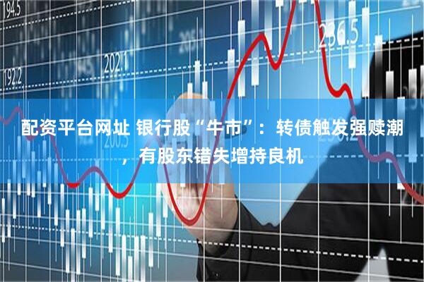 配资平台网址 银行股“牛市”：转债触发强赎潮，有股东错失增持良机