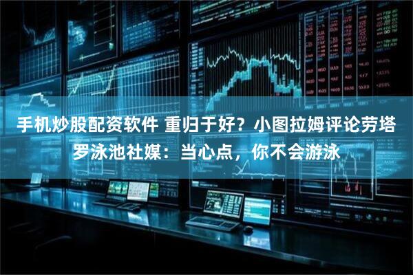 手机炒股配资软件 重归于好？小图拉姆评论劳塔罗泳池社媒：当心点，你不会游泳