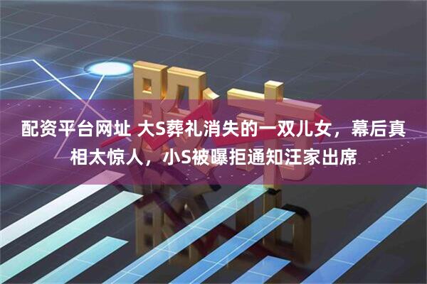 配资平台网址 大S葬礼消失的一双儿女，幕后真相太惊人，小S被曝拒通知汪家出席