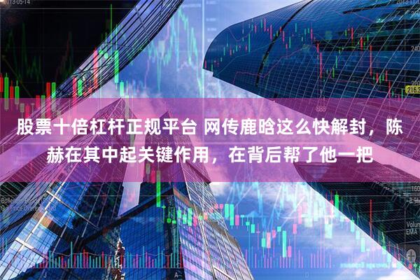 股票十倍杠杆正规平台 网传鹿晗这么快解封，陈赫在其中起关键作用，在背后帮了他一把