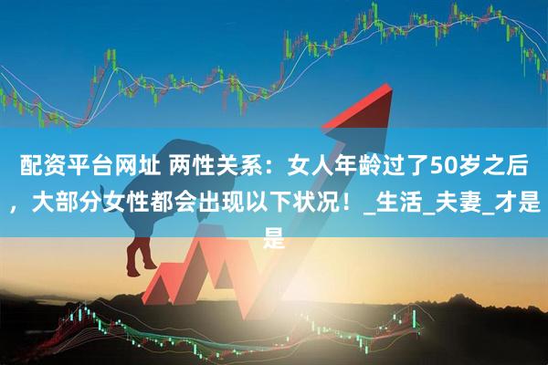 配资平台网址 两性关系：女人年龄过了50岁之后，大部分女性都会出现以下状况！_生活_夫妻_才是