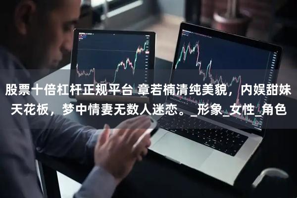 股票十倍杠杆正规平台 章若楠清纯美貌，内娱甜妹天花板，梦中情妻无数人迷恋。_形象_女性_角色