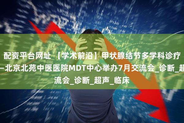 配资平台网址 【学术前沿】甲状腺结节多学科诊疗新进展——北京北苑中医医院MDT中心举办7月交流会_诊断_超声_临床