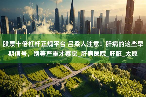 股票十倍杠杆正规平台 吕梁人注意！肝病的这些早期信号，别等严重才察觉_肝病医院_肝脏_太原