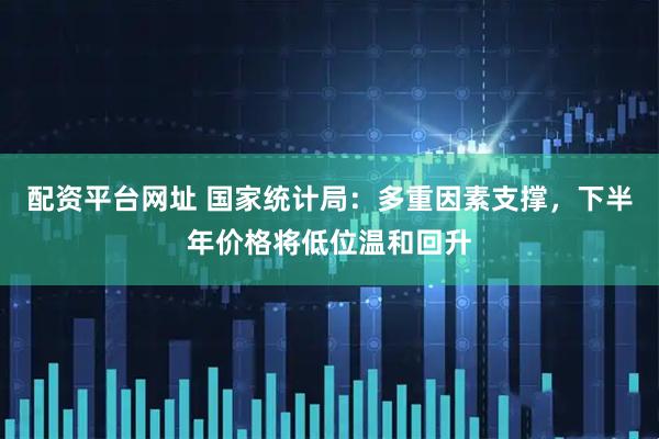 配资平台网址 国家统计局：多重因素支撑，下半年价格将低位温和回升
