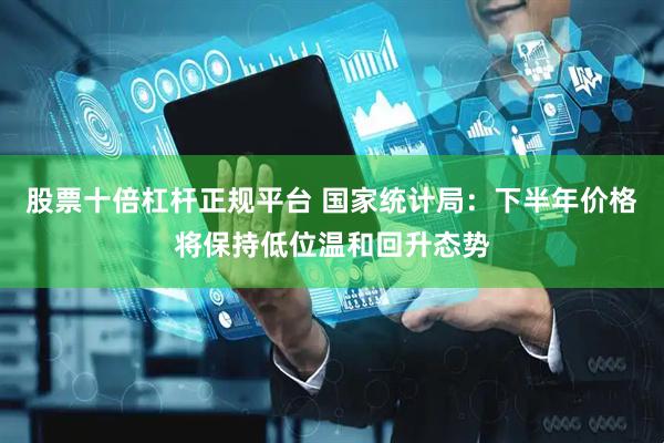 股票十倍杠杆正规平台 国家统计局：下半年价格将保持低位温和回升态势