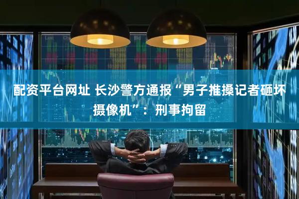 配资平台网址 长沙警方通报“男子推搡记者砸坏摄像机”：刑事拘留