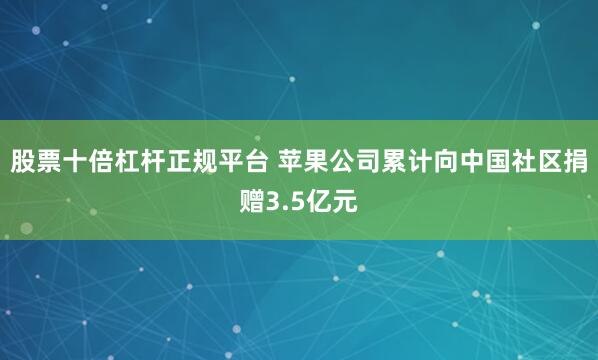 股票十倍杠杆正规平台 苹果公司累计向中国社区捐赠3.5亿元