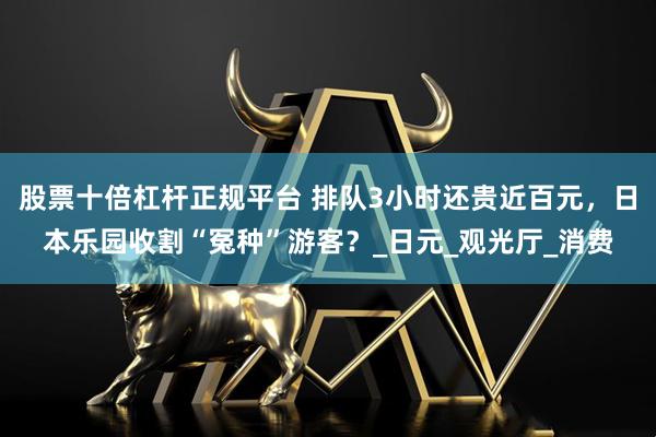 股票十倍杠杆正规平台 排队3小时还贵近百元，日本乐园收割“冤种”游客？_日元_观光厅_消费