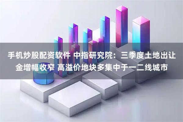 手机炒股配资软件 中指研究院：三季度土地出让金增幅收窄 高溢价地块多集中于一二线城市