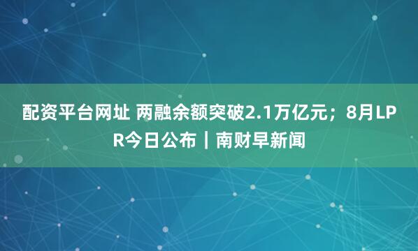 配资平台网址 两融余额突破2.1万亿元；8月LPR今日公布｜南财早新闻