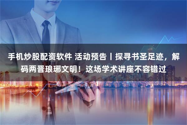 手机炒股配资软件 活动预告丨探寻书圣足迹，解码两晋琅琊文明！这场学术讲座不容错过