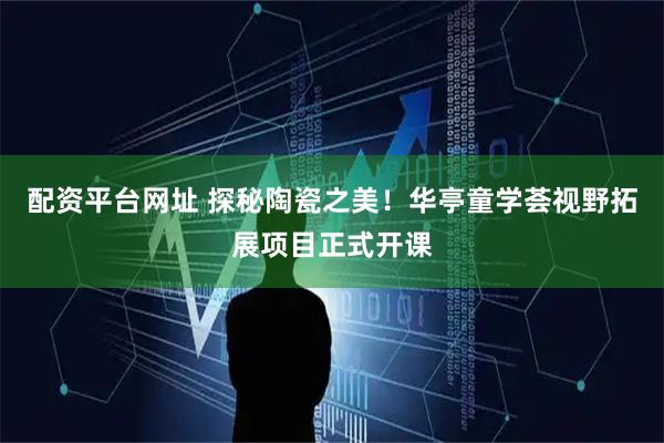 配资平台网址 探秘陶瓷之美！华亭童学荟视野拓展项目正式开课