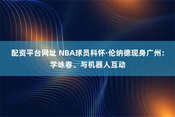 配资平台网址 NBA球员科怀·伦纳德现身广州：学咏春、与机器人互动