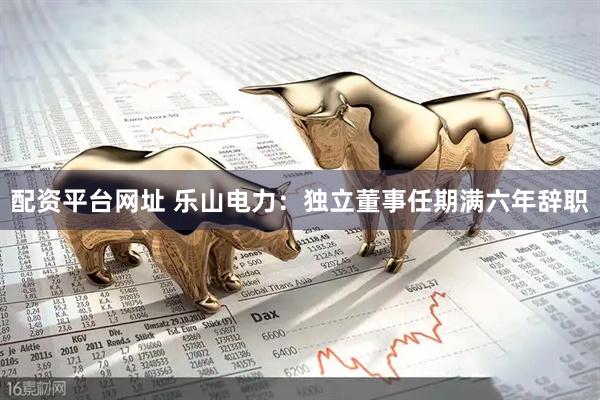 配资平台网址 乐山电力：独立董事任期满六年辞职