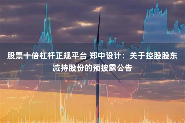 股票十倍杠杆正规平台 郑中设计：关于控股股东减持股份的预披露公告