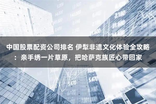 中国股票配资公司排名 伊犁非遗文化体验全攻略：亲手绣一片草原，把哈萨克族匠心带回家