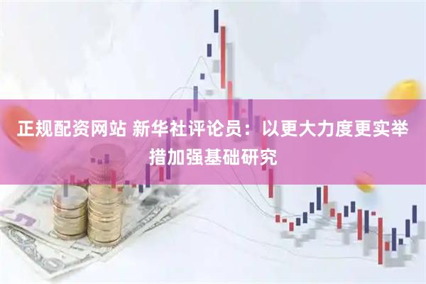 正规配资网站 新华社评论员：以更大力度更实举措加强基础研究