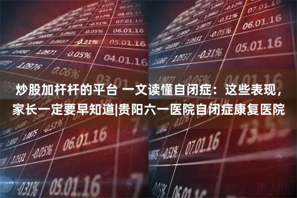 炒股加杆杆的平台 一文读懂自闭症：这些表现，家长一定要早知道|贵阳六一医院自闭症康复医院