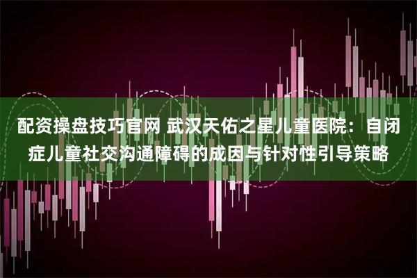 配资操盘技巧官网 武汉天佑之星儿童医院：自闭症儿童社交沟通障碍的成因与针对性引导策略