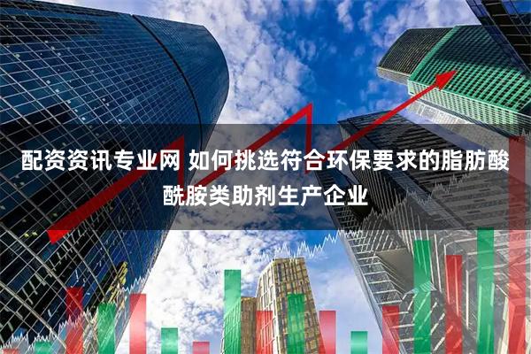 配资资讯专业网 如何挑选符合环保要求的脂肪酸酰胺类助剂生产企业