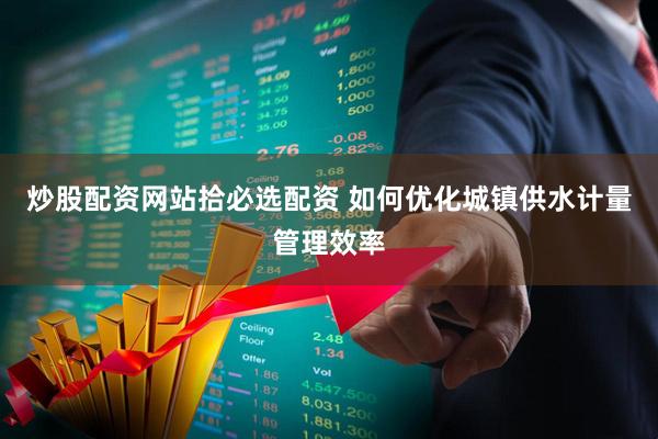 炒股配资网站拾必选配资 如何优化城镇供水计量管理效率