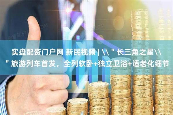 实盘配资门户网 新民视频 | \＂长三角之星\＂旅游列车首发，全列软卧+独立卫浴+适老化细节