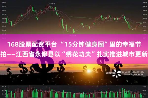 168股票配资平台 “15分钟健身圈”里的幸福节拍——江西省永修县以“绣花功夫”扎实推进城市更新