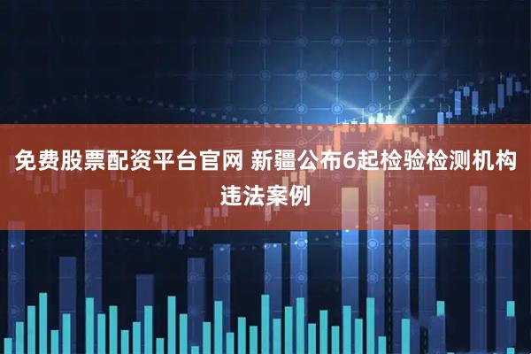 免费股票配资平台官网 新疆公布6起检验检测机构违法案例