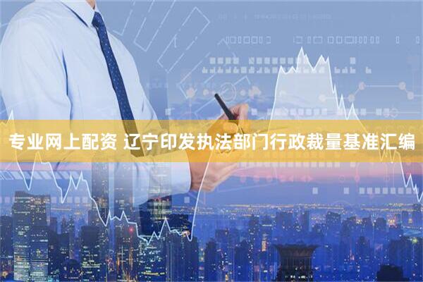 专业网上配资 辽宁印发执法部门行政裁量基准汇编