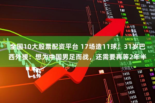 全国10大股票配资平台 17场造11球！31岁巴西外援：想为中国男足而战，还需要再等2年半