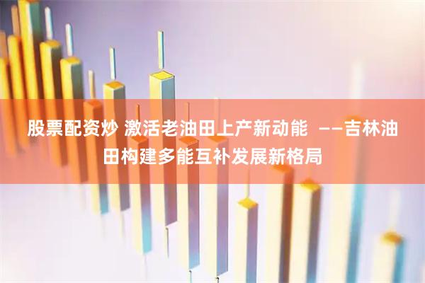 股票配资炒 激活老油田上产新动能  ——吉林油田构建多能互补发展新格局