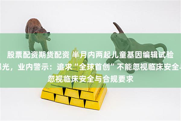 股票配资期货配资 半月内两起儿童基因编辑试验死亡事件曝光，业内警示：追求“全球首创”不能忽视临床安全与合规要求