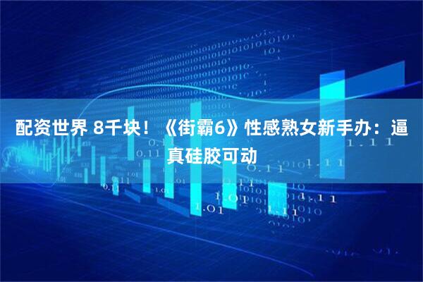 配资世界 8千块！《街霸6》性感熟女新手办：逼真硅胶可动