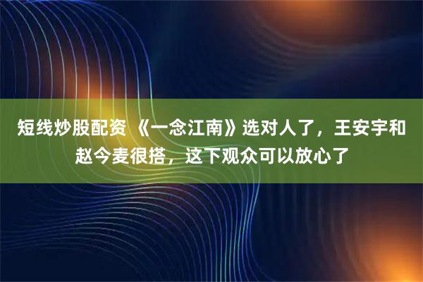短线炒股配资 《一念江南》选对人了，王安宇和赵今麦很搭，这下观众可以放心了