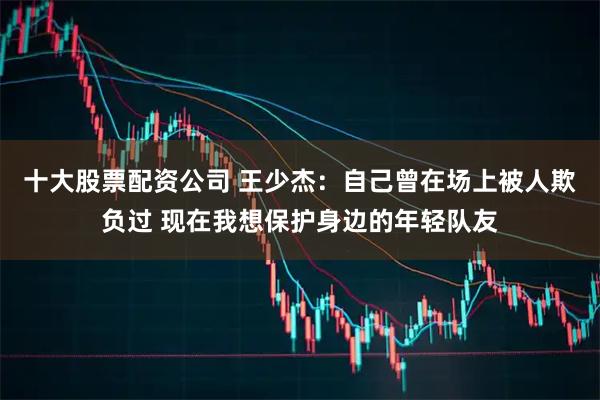 十大股票配资公司 王少杰：自己曾在场上被人欺负过 现在我想保护身边的年轻队友