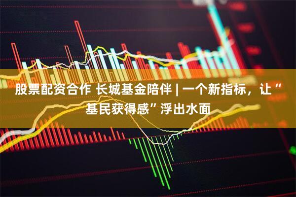 股票配资合作 长城基金陪伴 | 一个新指标，让“基民获得感”浮出水面